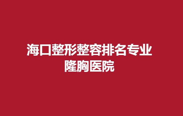 海口整形整容排名专业隆胸医院，隆胸技术好的几家医院