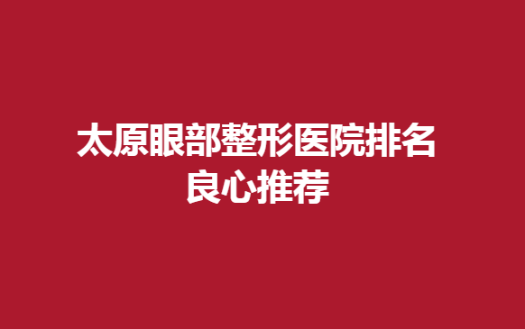 太原眼部整形医院排名良心推荐，这几家眼部整形不错