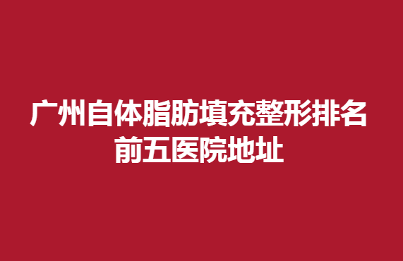 广州自体脂肪填充整形排名前五医院地址，这几家医院入榜