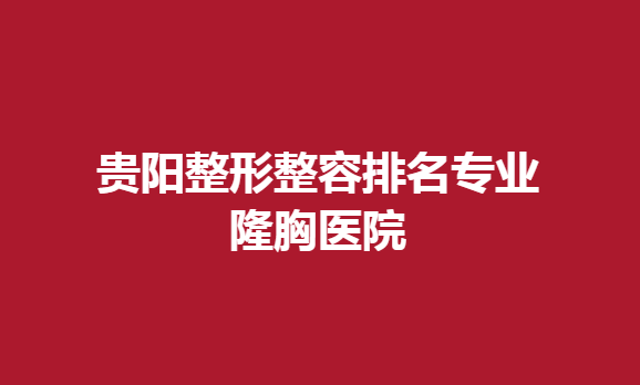 贵阳整形整容排名专业隆胸医院，隆胸哪家比较好