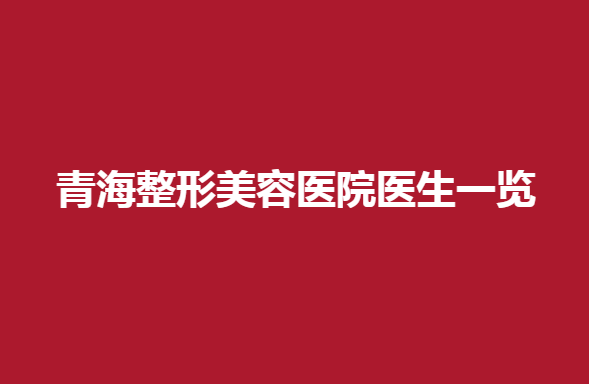青海整形美容医院医生一览，哪家医院不错