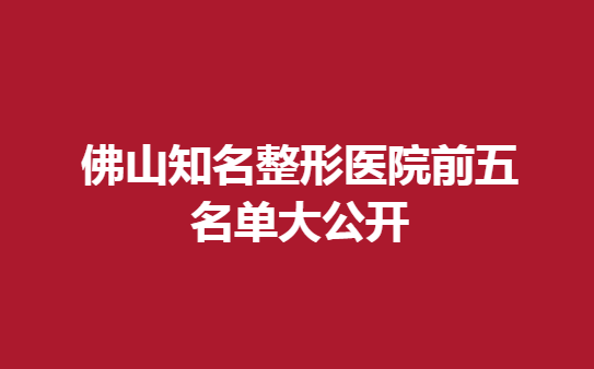 佛山知名整形医院前五名单大公开，佛山知名医院汇总