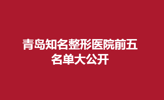 青岛知名整形医院前五名单大公开，这几家医院入榜