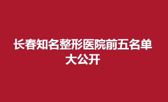 长春知名整形医院前五名单大公开，医生技术很不错