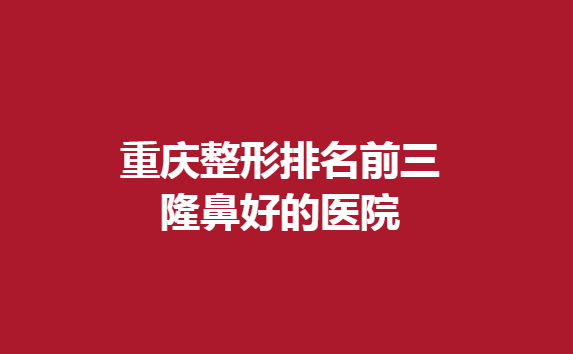重庆整形排名前三隆鼻好的医院，这几家医院不能错过
