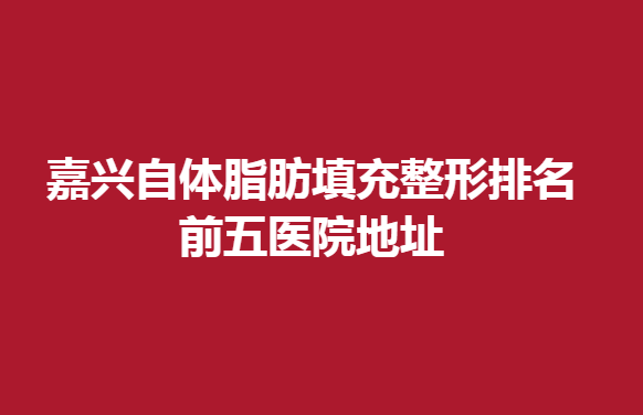 嘉兴自体脂肪填充整形排名前五医院地址，自体脂肪填充可以选择这几家