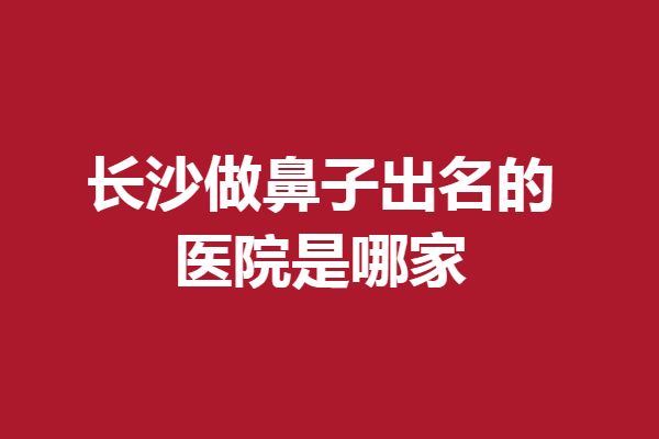 长沙做鼻子出名的医院是哪家?这5家好评多多