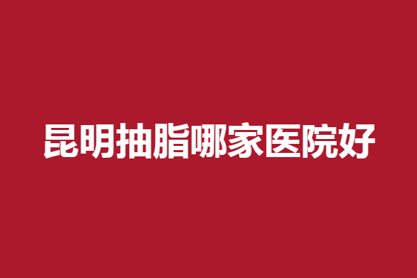 昆明抽脂哪家医院好?华美美莱、时光等医生审美好