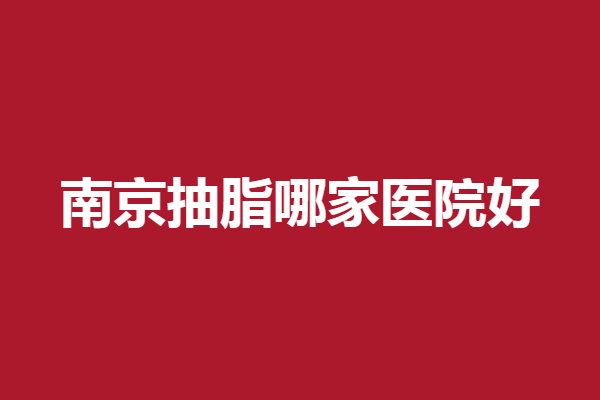 南京抽脂哪家医院好？榜上4家高人气靠谱
