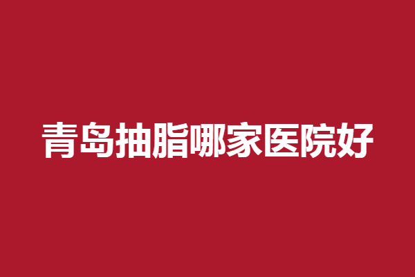 青岛抽脂哪家医院好？华韩、伊美尔凭实力登榜
