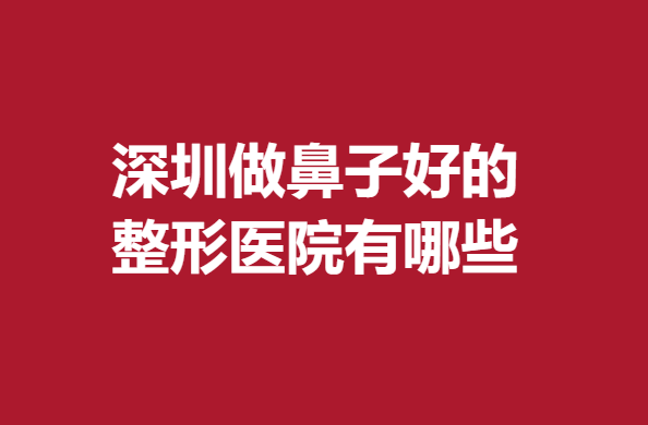 深圳做鼻子好的整形医院有哪些?南雅、瑞芙臣新晋人气机构