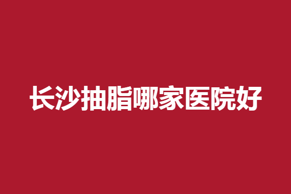 长沙抽脂哪家医院好？雅美、协雅等携手上榜