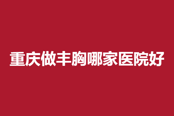 重庆做丰胸哪家医院好？军科、时光等实力口碑皆具