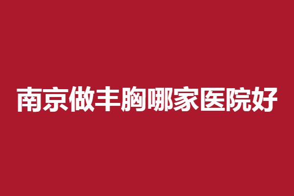 南京做丰胸哪家医院好?康美、华韩奇致等实力强劲
