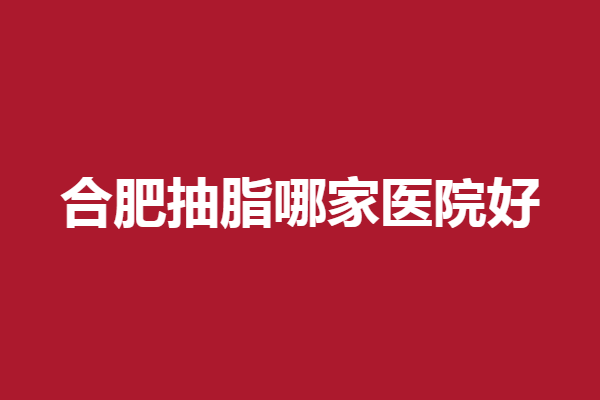 合肥抽脂哪家医院好？奥美、艺星等实力种草