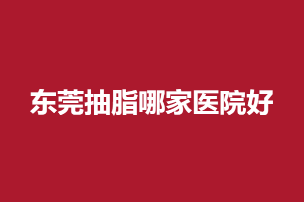 东莞抽脂哪家医院好？美立方、西妃等评价不错