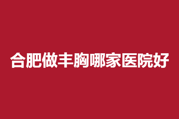合肥做丰胸哪家医院好？崔劲松、华美实力领衔
