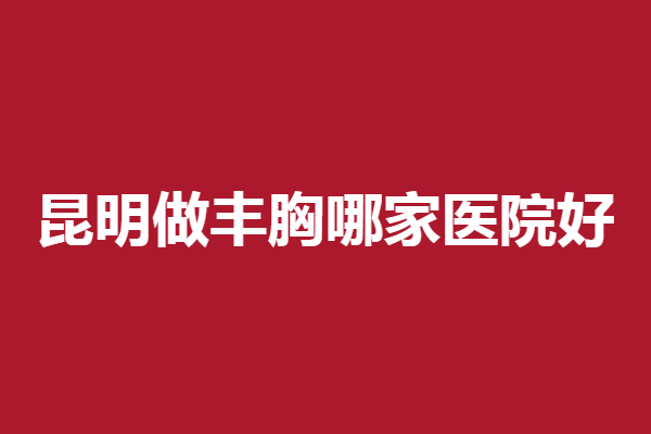 昆明做丰胸哪家医院好？韩辰、吴氏嘉美等有实力值得选择