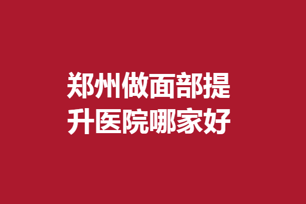 郑州做面部提升医院哪家好？盘点5家评价好的机构