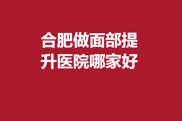 合肥做面部提升医院哪家好？美迪芬、瑞亚等热度高