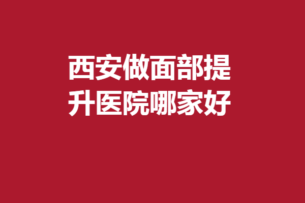 西安做面部提升医院哪家好?盘点5家实力不错的机构