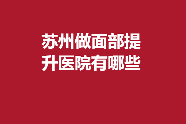 苏州做面部提升医院有哪些？爱思特、圣爱等医生技术厉害