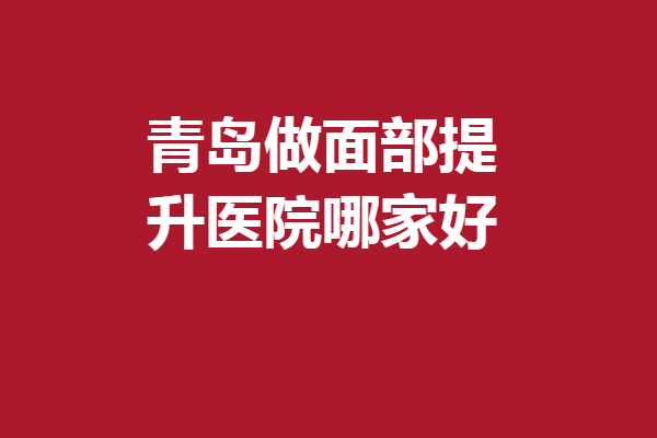 青岛做面部提升医院哪家好？5家人气医院资料汇总
