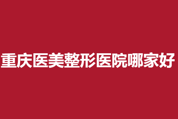 重庆医美整形医院哪家好?时光、华美等强院盘点