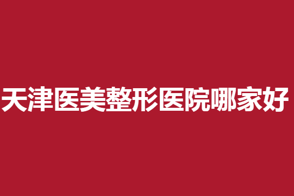 天津医美整形医院哪家好？看看有没有心仪的