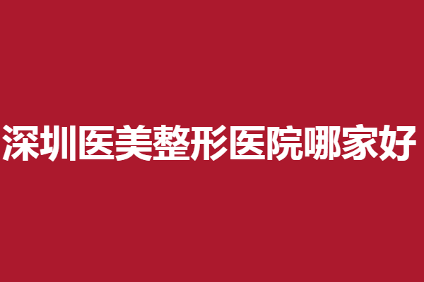 深圳医美整形医院哪家好？美莱、富华等整友好评多