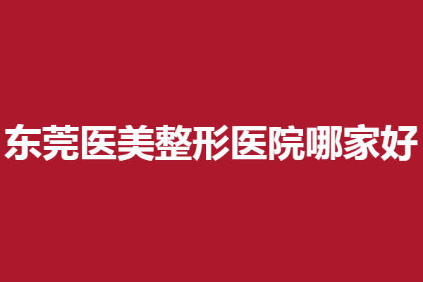 东莞医美整形医院哪家好？5家好评人气医院出炉