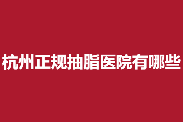 杭州正规抽脂医院有哪些？多家靠谱人气医院详细资料汇总
