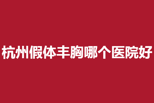 杭州假体丰胸哪个医院好？连天美、格莱美等实力口碑双双在线