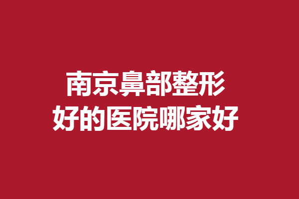 南京鼻部整形好的医院哪家好？韩辰、康美等专业技术佳
