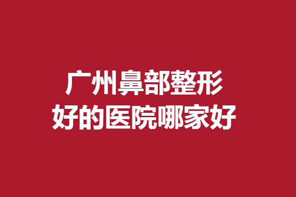 广州鼻部整形好的医院哪家好？军美、海峡等各具优势
