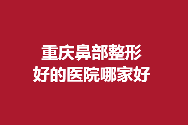 重庆鼻部整形好的医院哪家好？公私立精选医院竞相上榜