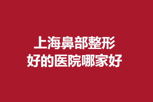 上海鼻部整形好的医院哪家好？伯思立、伊莱美等随心选