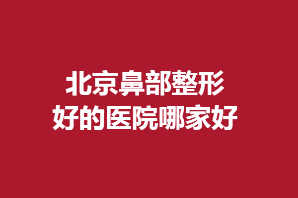 北京鼻部整形好的医院哪家好？5家医生技术实力强劲