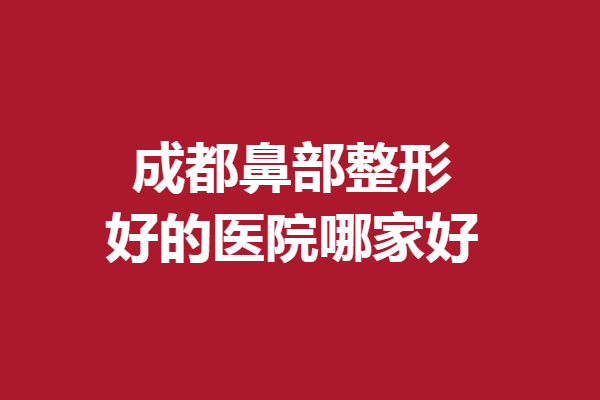 成都鼻部整形好的医院哪家好？想做美鼻的姐妹值得一看