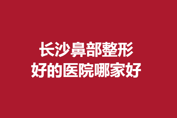 长沙鼻部整形好的医院哪家好？严选5家实力医院，总有一家适合你