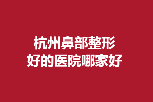 杭州鼻部整形好的医院哪家好？薇琳、格莱美等获赞