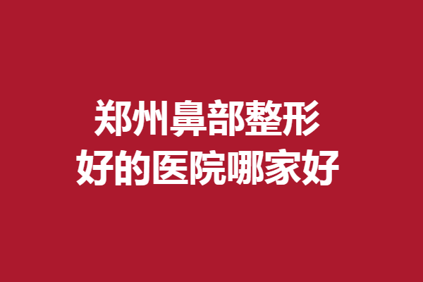 郑州鼻部整形好的医院哪家好？超多优质医院等你Pick
