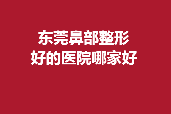 东莞鼻部整形好的医院哪家好?这5家全是直戳心坎的优质强院
