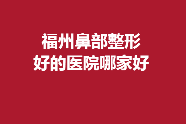 福州鼻部整形好的医院哪家好？这5家实力完全不输