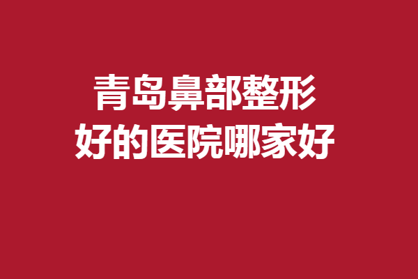 青岛鼻部整形好的医院哪家好？5家口碑医院立马安排