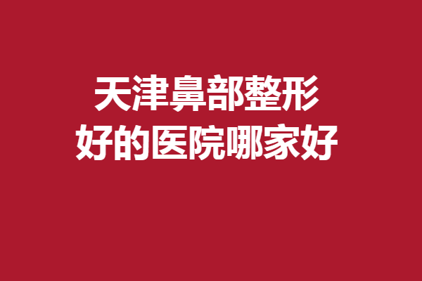 天津鼻部整形好的医院哪家好？这5家医院口碑不错