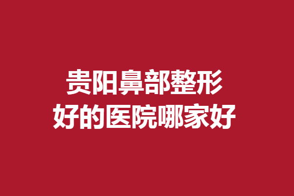 贵阳鼻部整形好的医院哪家好？5家口碑医院满足你的美鼻需求