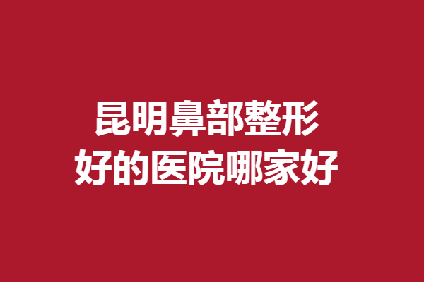 昆明鼻部整形好的医院哪家好？快来看看有哪些隆鼻医院入选