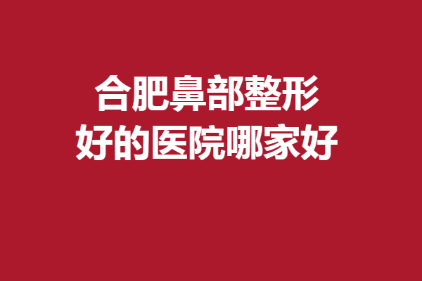 合肥鼻部整形好的医院哪家好？惊喜医院超详盘点