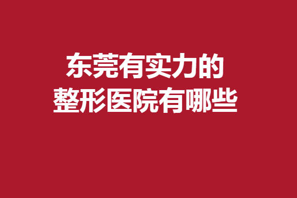 东莞有实力的整形医院有哪些？5家人气医院焕启你的变美之旅
